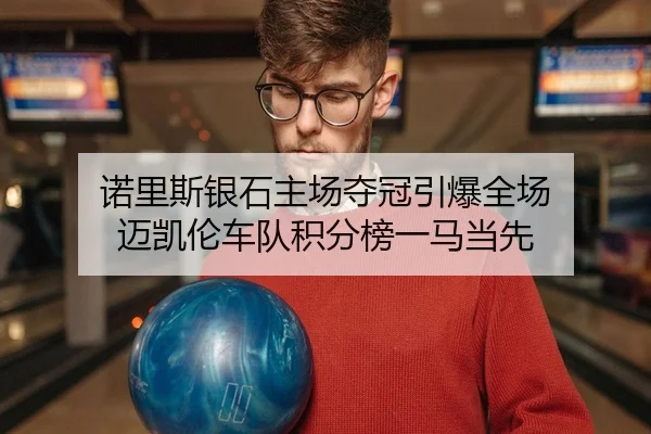 诺里斯银石主场夺冠引爆全场 迈凯伦车队积分榜一马当先